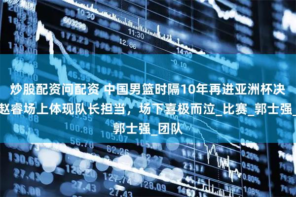 炒股配资问配资 中国男篮时隔10年再进亚洲杯决赛！赵睿场上体现队长担当，场下喜极而泣_比赛_郭士强_团队