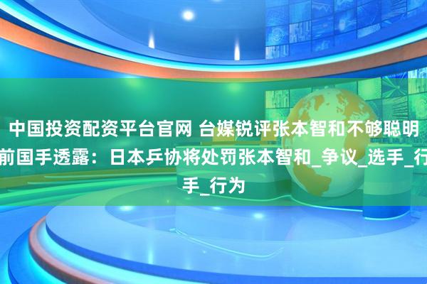 中国投资配资平台官网 台媒锐评张本智和不够聪明，前国手透露：日本乒协将处罚张本智和_争议_选手_行为