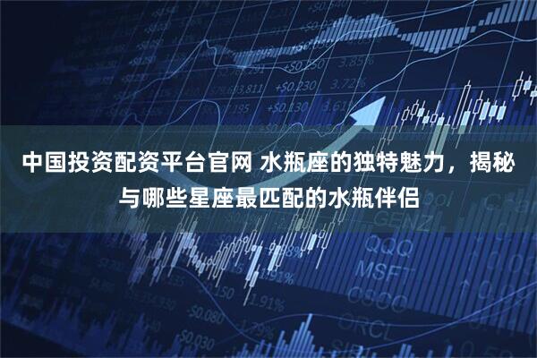 中国投资配资平台官网 水瓶座的独特魅力，揭秘与哪些星座最匹配的水瓶伴侣