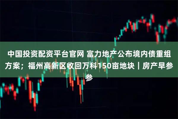 中国投资配资平台官网 富力地产公布境内债重组方案；福州高新区收回万科150亩地块｜房产早参
