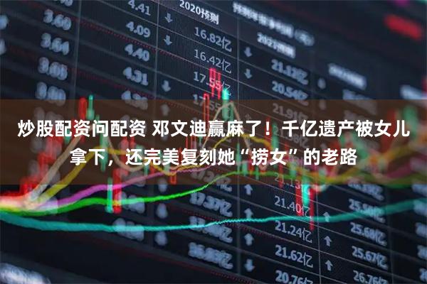 炒股配资问配资 邓文迪赢麻了！千亿遗产被女儿拿下，还完美复刻她“捞女”的老路